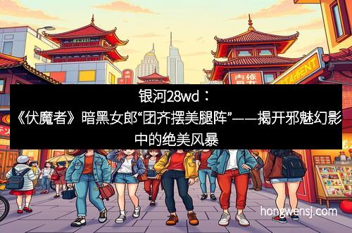 银河28wd：《伏魔者》暗黑女郎“团齐摆美腿阵”——揭开邪魅幻影中的绝美风暴