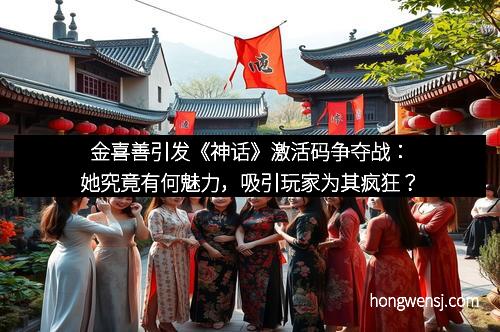 金喜善引发《神话》激活码争夺战：她究竟有何魅力，吸引玩家为其疯狂？